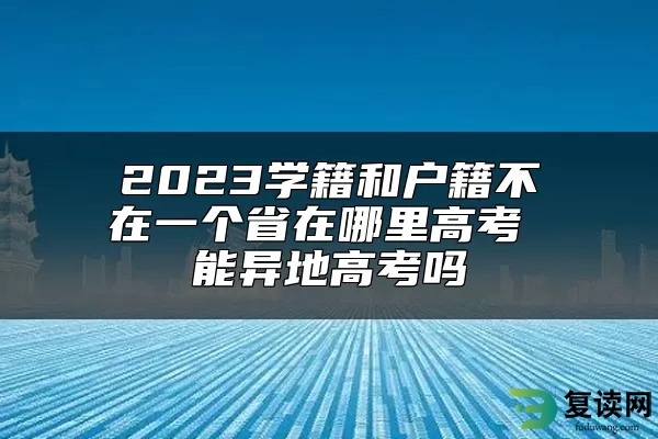 2023学籍和户籍不在一个省在哪里高考 能异地高考吗