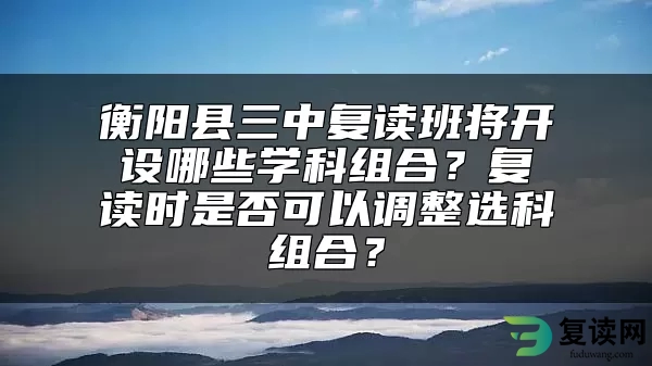 衡阳县三中复读班将开设哪些学科组合？复读时是否可以调整选科组合？