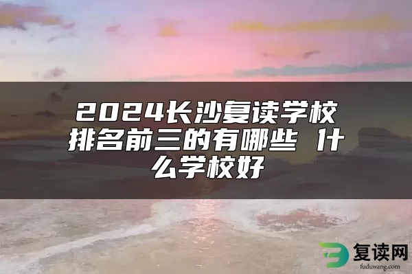 2024长沙复读学校排名前三的有哪些 什么学校好