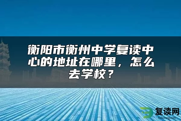 衡阳市衡州中学复读中心的地址在哪里，怎么去学校？