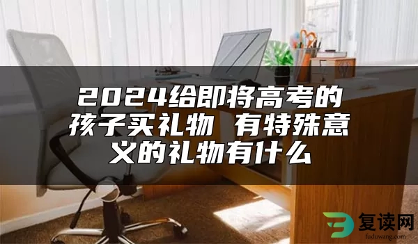 2024给即将高考的孩子买礼物 有特殊意义的礼物有什么