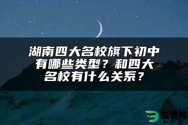 湖南四大名校旗下初中有哪些类型？和四大名校有什么关系？