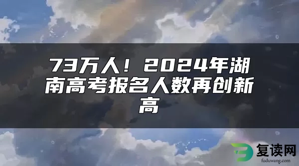 73万人！2024年湖南高考报名人数再创新高