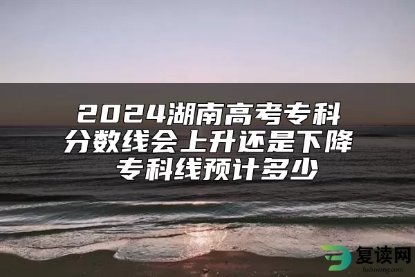 2024湖南高考专科分数线会上升还是下降 专科线预计多少