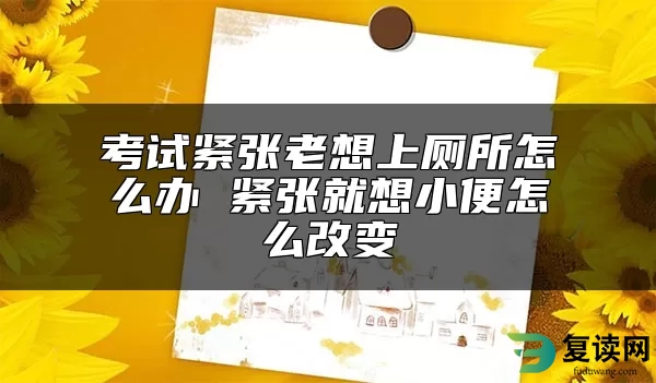 考试紧张老想上厕所怎么办 紧张就想小便怎么改变