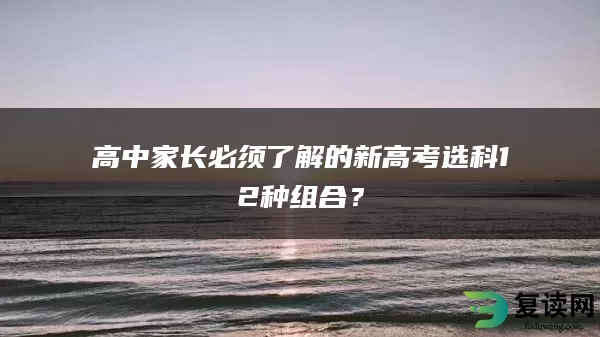 高中家长必须了解的新高考选科12种组合？