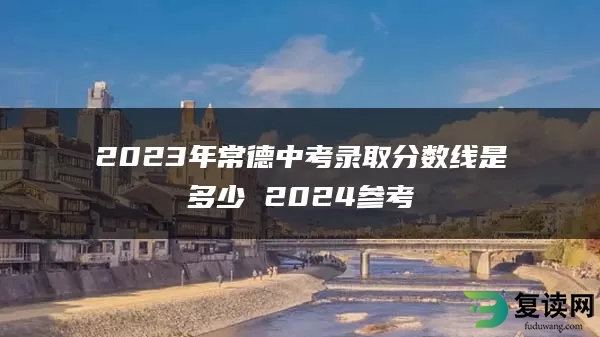 2023年常德中考录取分数线是多少 2024参考