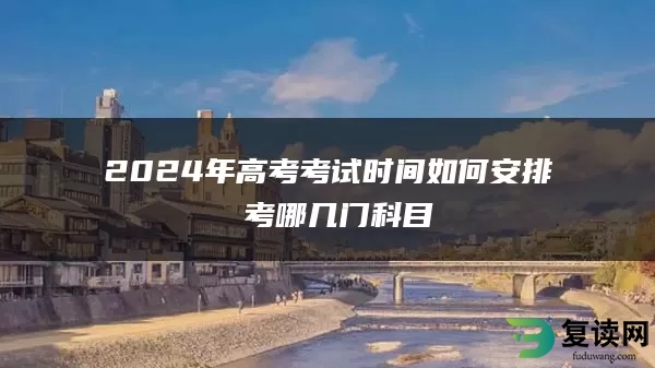2024年高考考试时间如何安排 考哪几门科目