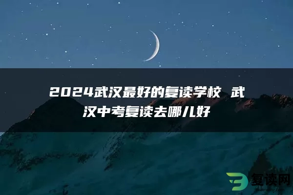 2024武汉最好的复读学校 武汉中考复读去哪儿好