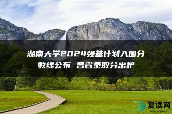 湖南大学2024强基计划入围分数线公布 各省录取分出炉