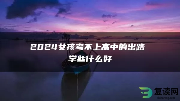 2024女孩考不上高中的出路 学些什么好