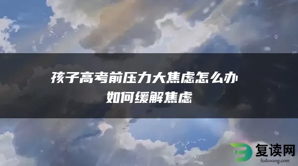 孩子高考前压力大焦虑怎么办 如何缓解焦虑