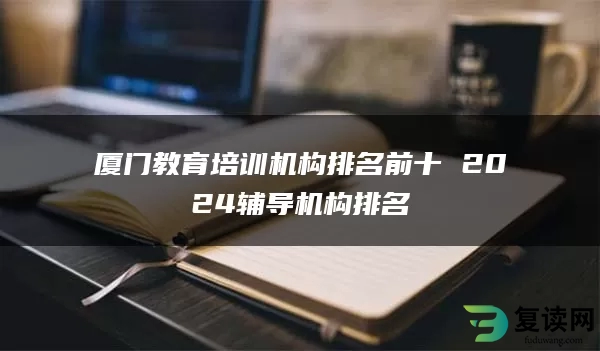 厦门教育培训机构排名前十 2024辅导机构排名