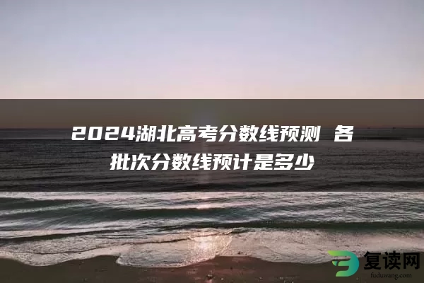 2024湖北高考分数线预测 各批次分数线预计是多少