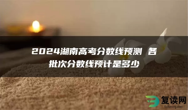 2024湖南高考分数线预测 各批次分数线预计是多少