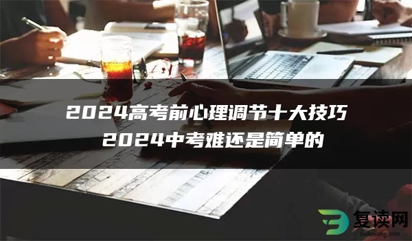2024高考前心理调节十大技巧 2024中考难还是简单的
