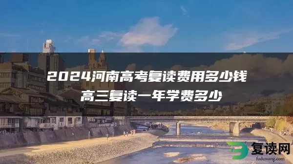 2024河南高考复读费用多少钱 高三复读一年学费多少