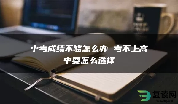 中考成绩不够怎么办 考不上高中要怎么选择
