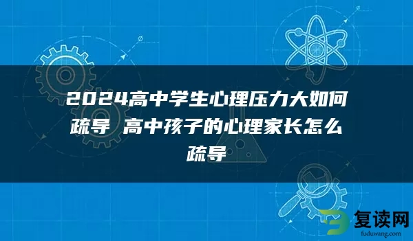 2024高中学生心理压力大如何疏导 高中孩子的心理家长怎么疏导