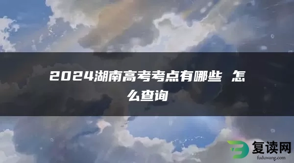 2024湖南高考考点有哪些 怎么查询