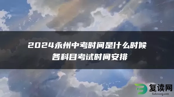 2024永州中考时间是什么时候 各科目考试时间安排
