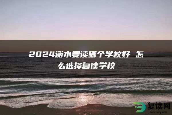 2024衡水复读哪个学校好 怎么选择复读学校
