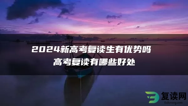 2024新高考复读生有优势吗 高考复读有哪些好处