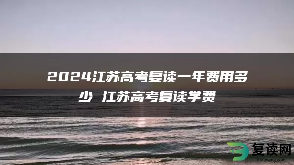 2024江苏高考复读一年费用多少 江苏高考复读学费