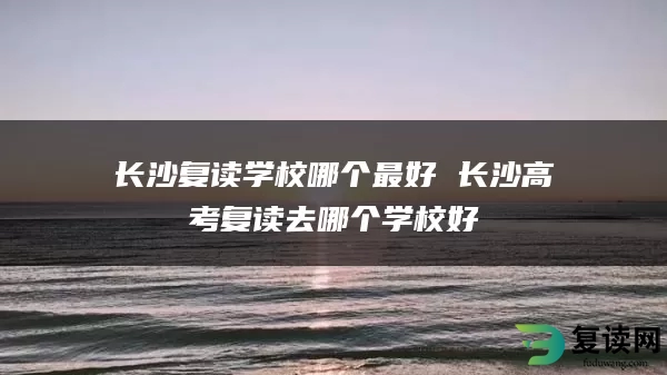 长沙复读学校哪个最好 长沙高考复读去哪个学校好