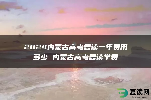 2024内蒙古高考复读一年费用多少 内蒙古高考复读学费