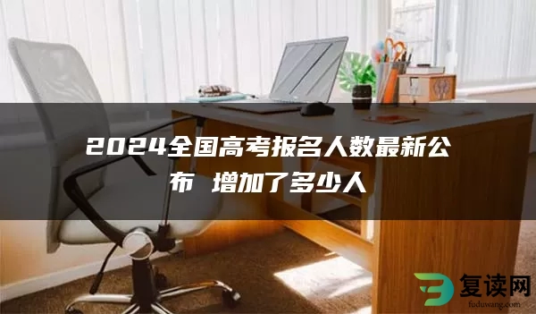 2024全国高考报名人数最新公布 增加了多少人