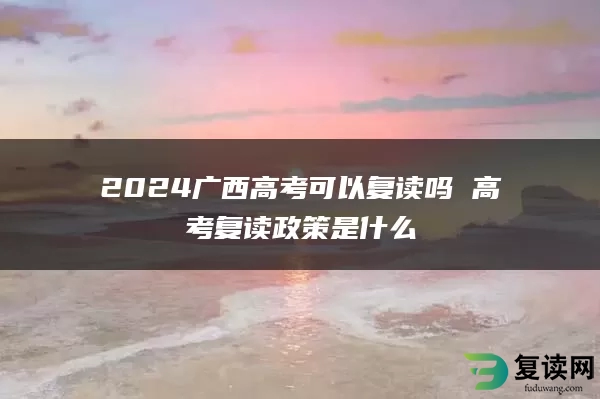 2024广西高考可以复读吗 高考复读政策是什么