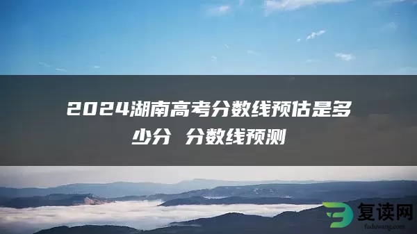 2024湖南高考分数线预估是多少分 分数线预测