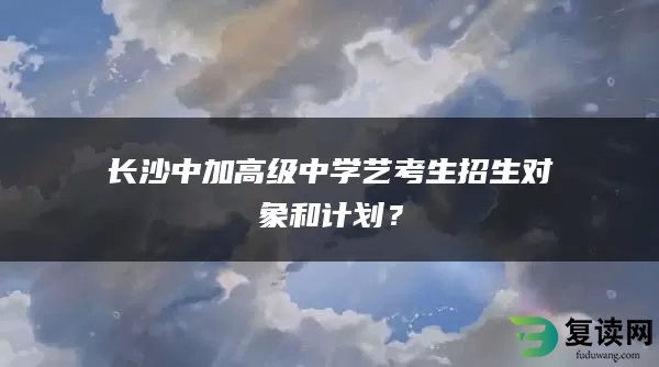 长沙中加高级中学艺考生招生对象和计划？