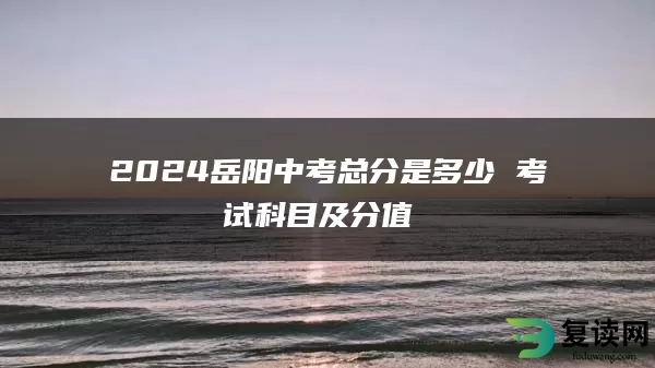 2024岳阳中考总分是多少 考试科目及分值 