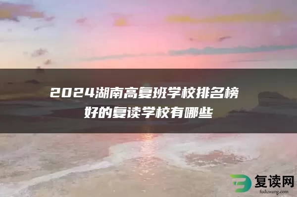 2024湖南高复班学校排名榜 好的复读学校有哪些