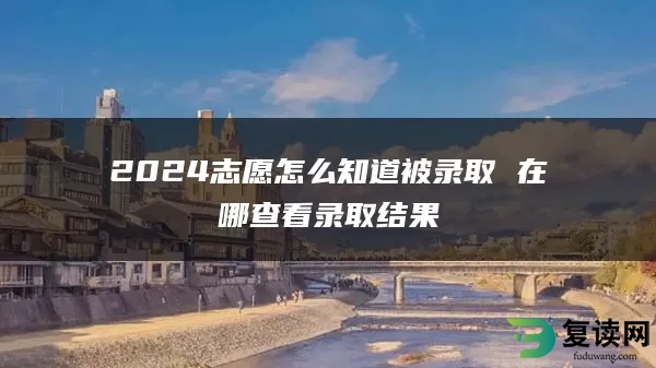 2024志愿怎么知道被录取 在哪查看录取结果