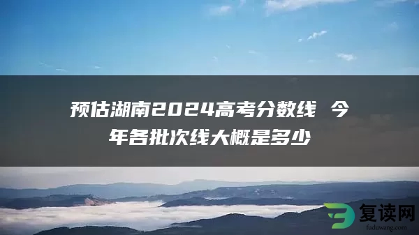 预估湖南2024高考分数线 今年各批次线大概是多少