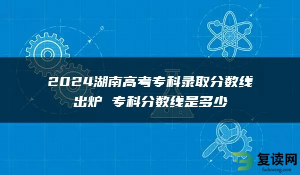 2024湖南高考专科录取分数线出炉 专科分数线是多少