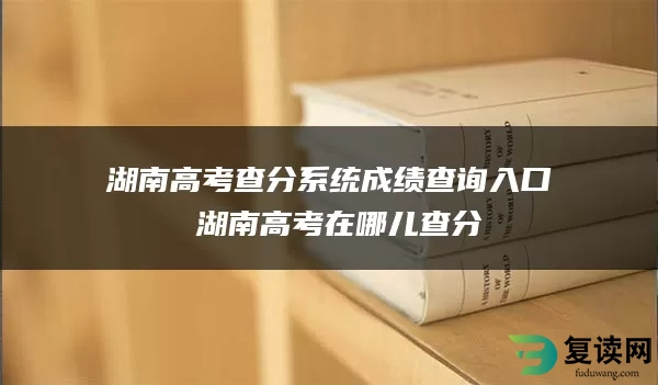 湖南高考查分系统成绩查询入口 湖南高考在哪儿查分