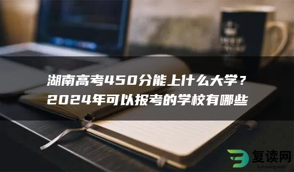 湖南高考450分能上什么大学？2024年可以报考的学校有哪些