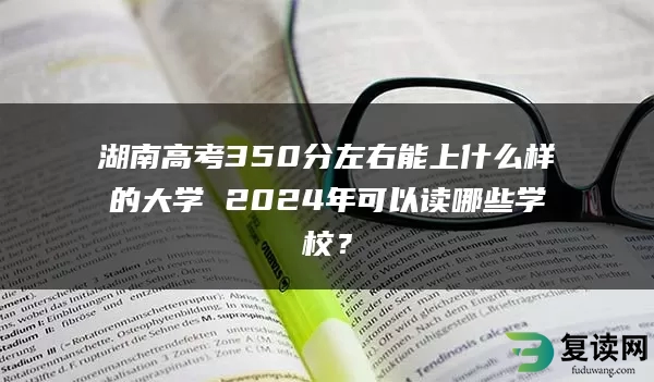 湖南高考350分左右能上什么样的大学 2024年可以读哪些学校？