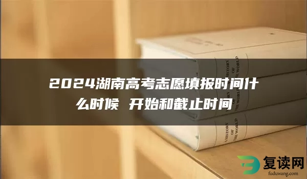 2024湖南高考志愿填报时间什么时候 开始和截止时间
