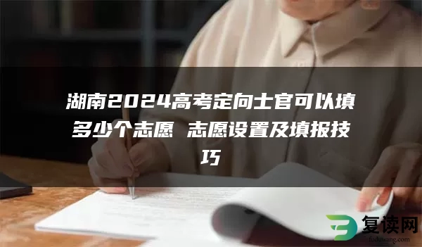 湖南2024高考定向士官可以填多少个志愿 志愿设置及填报技巧