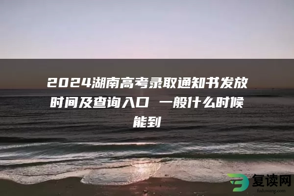 2024湖南高考录取通知书发放时间及查询入口 一般什么时候能到