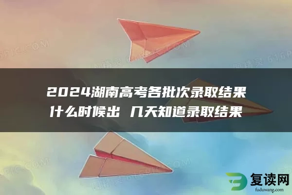 2024湖南高考各批次录取结果什么时候出 几天知道录取结果