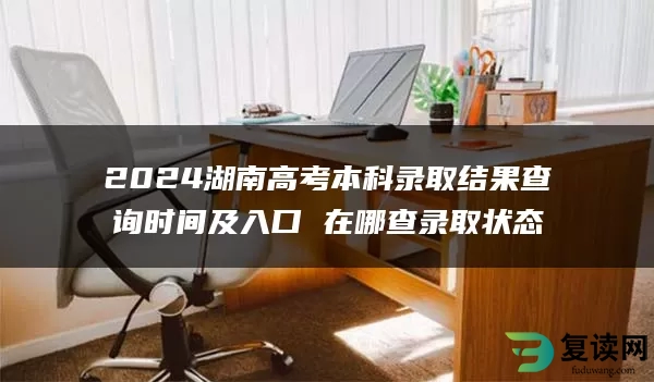 2024湖南高考本科录取结果查询时间及入口 在哪查录取状态