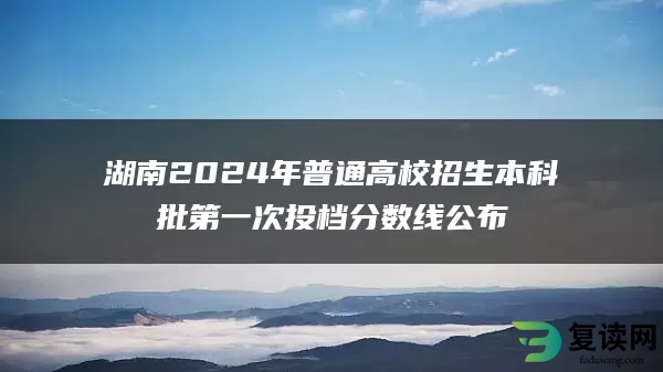 湖南2024年普通高校招生本科批第一次投档分数线公布