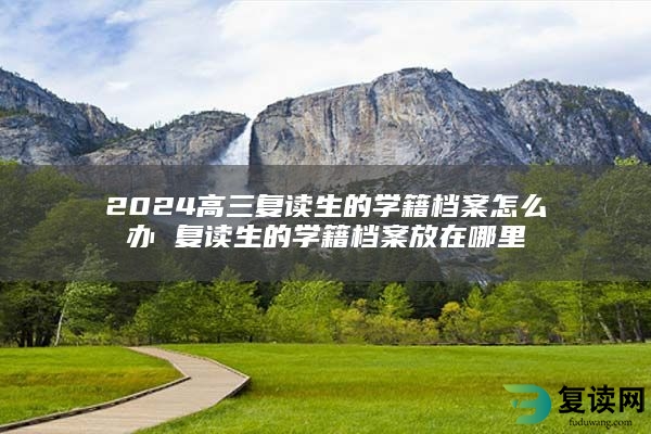 2024高三复读生的学籍档案怎么办 复读生的学籍档案放在哪里
