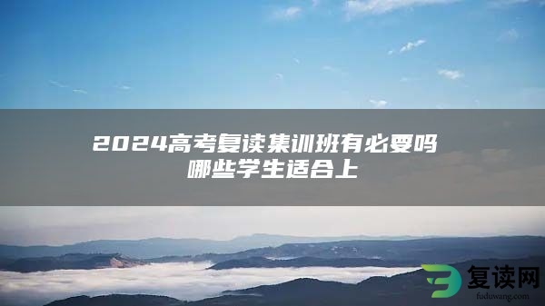 2024高考复读集训班有必要吗 哪些学生适合上